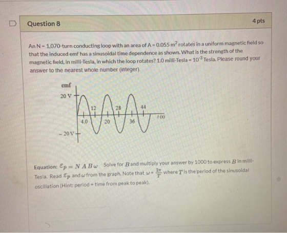 Question 8 4 pts An N - 1,070-turn conducting loop with an area of A-0.055 m² rotates in a uniform magnetic field so that the
