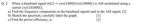 Q. 2 When a baseband signal m(t) = cos(1000t)cos(3000t) is AM modulated using a carrier cos(10,000t), a) Find the frequency c