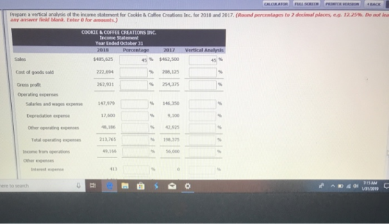 CALCULATOR FULL SCREEN PRINTER VERSION -BACK Prepare a vertical analysis of the income statement for Cookie & Coffee Creations Inc. for 2018 and 2017, (Round percentages to 2 decimal places eg any answer field blank. Enter 0 for amounts.) 12.25%. Do not lea COOKIE &COFFEE CREATIONS INC Income Statement Year Ended October 31 018 17 Vertical Analysis Sales $485,625 4S96 $462,500 % 208,125 % 254,375 45% Cost of goods sold 22,694 Gross profit 262,931 Operating expenses Salaries and wages expense Deprediation expense Other operating expenses 147,979 17,600 48,186 % 146,350 % 9,100 % 42,925 213,765 % 198,375 % 56,000 Total operating expenses Income from operations 49,166 other expenses Interest expense 413 การ AM ere to search Ei