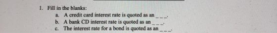 1. Fill in the blanks: a. A credit card interest rate is quoted as an . b. A bank CD interest rate is quoted as an ..... c. T