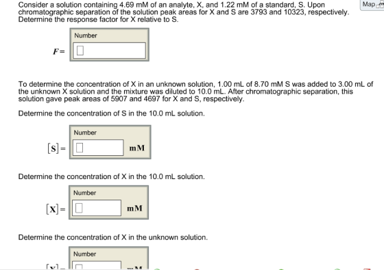 Map Consider a solution containing 4.69 mM of an analyte, X, and 1.22 mM of a standard, S. Upon chromatographic separation of the solution peak areas for X and S are 3793 and 10323, respectively Determine the response factor for X relative to S. Number To determine the concentration of X in an unknown solution, 1.00 mL of 8.70 mM S was added to 3.00 mL of the unknown X solution and the mixture was diluted to 10.0 mL. After chromatographic separation, this solution gave peak areas of 5907 and 4697 for X and S, respectively. Determine the concentration of S in the 10.0 mL solution. Number m M Determine the concentration of X in the 10.0 mL solution. Number mM Determine the concentration of X in the unknown solution. Number