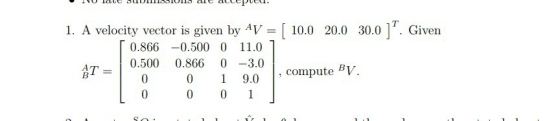 1. A velocity vector is given by AV-[ 10.0 20.0 30.0 ]T. Given 0.866-0.500 0 11.0 0.500 0.866 0-3.0 0 1 9.0 , compute BV.