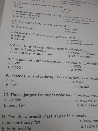 E bosnl metobolisn d. body mess v 3. The body is approximately 60% by weight a, fat b. bone t muscle d water a. using fat for energy b. building strength c long duration, low intensity d. walking is an example 5. In a long-term fast, the body runs out of a. fat b. ketone bodies c. glycogen d. glucose 6. An example of a primarily anaerobic exercise is a. walking b. dancing c. swimming d. running a marathon 7. A well-designed weight-loss program should include a. reduced energy intake b. increased physical activity c. change of behavior d. all of the above 8. One pound of body fat is approximately equal to _kilocalor a. 1500 b. 2500 c. 3500 d. 4500 9. Ketones, generated during a long-term fast, are a dedica a. brain b. liver c. heart d, muscles 10. The major goal for weight reduction in the treatment a. weight b. body fat c. body water d. lean tissue 11. The elbow breadth test is used to estimate a. percent body fat b. body profile c. body mas d. frame s