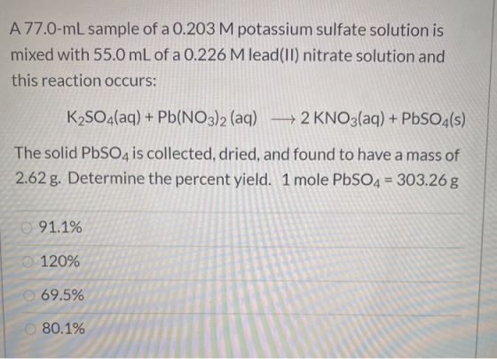 A 77.0-mL sample of a 0.203 M potassium sulfate solution is mixed with 55.0 mL of a 0.226 M lead(II) nitrate solution and thi