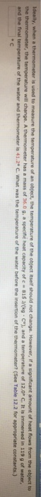 ure of the object itself should not change. However, if a significant amount of heat flows from the object to speche heat capacey ofc-81SJ/(kg·C), and a temperature of 12.0 С It is immersed ture will change. A thermometer has a mass of 36.0g, a and the final temperature of the water and thermometer is 41.29 C. What was the temperature of the water before t in 119 g of water, the insertion of the thermometer? (See Table 12.2 for appropriate constants.)