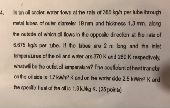 4. In an oil cooler, water fows at the rate of 360 kg/h per tube through metal tubes of outer diameter 19 mm and thickness 1.3 mm, along the outside of which oil fows in he opposite direcion at the rale of 6.675 kg/s per tube. If the tubes are 2 m long and the inlet temperatures of the oil and water are 370 K and 280 K respecively, whatwill be the oufet oi emperature? The coeicient of heat transfer on the oil side is 1.7 kw/m2 K and on the water side 2.5 kW/m2 K and the speciic heat of the oil is 1.9 kJkg K. (25 points)