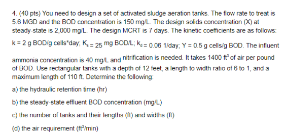 4. (40 pts) You need to design a set of activated sludge aeration tanks. The flow rate to treat is 5.6 MGD and the BOD concen