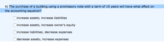 6) The purchase of a building using a promissory note with a term of 15 years will have what effect orn the accounting equation? increase assets; increase liabilities increase assets; increase owners equity increase liabilities; decrease expenses Odecrease assets; increase expenses