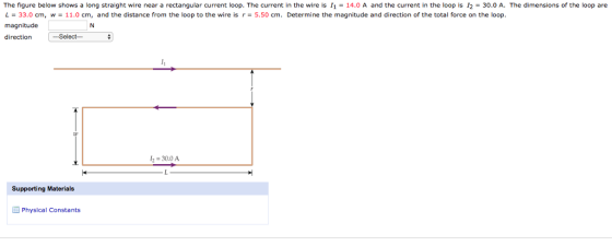The figure below shows a long straight wire near a rectangular current loop. The current in the wire is 11 = 14.0 A and the current in the loop is 12 30.0 A. The dimensions of the loop are L = 33.0 cm, w = 11.0 cm, and the distance from the loop to the wire is r = 5.50 cm. Determine the magnitude and direction of the total force on the loop magnitude direction --Select 1 30.0 A Supporting Materials Physical Constants