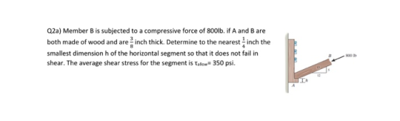 Q2a) Member B is subjected to a compressive force of 800lb. if A and B are both made of wood and are inch thick. Determine to