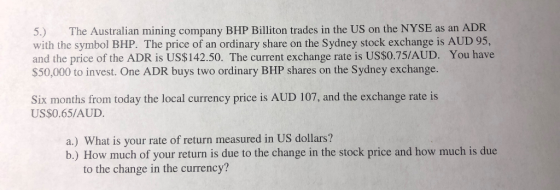 5.) The Australian mining company BHP Billiton trades in the US on the NYSE as an ADR with the symbol BHP. The price of an ordinary share on the Sydney stock exchange is AUD 95, and the price of the ADR is US$142.50. The current exchange rate is US$0.75/AUD. You have $50,000 to invest. One ADR buys two ordinary BHP shares on the Sydney exchange. Six months from today the local currency price is AUD 107, and the exchange rate is US$0.65/AUD a.) What is your rate of return measured in US dollars? b.) How much of your return is due to the change in the stock price and how much is due to the change in the currency?