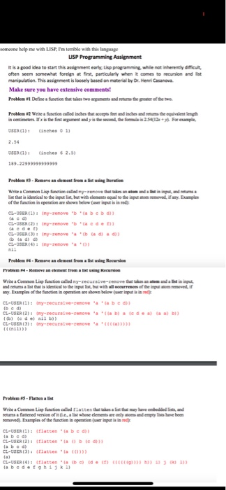 somoone help me with LIST.Im temible with this lanpuape It is a good idea to start this assignment early Lisp programming, while not inherently difficut often seem somewhat foreien at fies, particularly when it comes to recunion and ist manipulation, This assignment is loosely based on material by Dr.Hen Casanova Make sure you have extemsive comments! Problem#1 Define a finton that takes two ang ne ts andresnsthe pARIoftheno. Problem #2 Write a fndi e called ides that ㏁upS Intundialetlinthe equalet length n centimeters If x is the fint emene and yin the second, the forma 2 For example 388 33 1 nches 2.5 Problem#3-Remove an element from allir using ltenin of the function in operstion ane shown below (user input is ind CL-USER -renoveba bebd Ll Problen 4-Remeve an elemest frem a list using Reeursion Problem 4-Krmeve an elemeat trem alist uing Recurien wete a Common Lup faction cated mr.recurz; ve-renove t t sin .. สเต any Examplies of the fanction in operation are sow below(user input s a be moved). Examples of the function in operation (user iut is in md CLUSER Elatcenabe