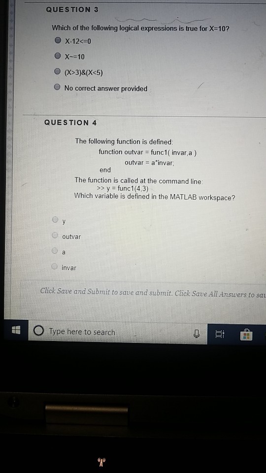 QUESTION 3 Which of the following logical expressions is true for X-10? O No correct answer provided QUESTION 4 The following function is defined: function outvar func1( invar,a) outvar a*invar end The function is called at the command line: Which variable is defined in the MATLAB workspace? yfunc1 (4,3) outvar invar Click Save and Submit to save and submit. Click Save All Answers to sa Type here to search