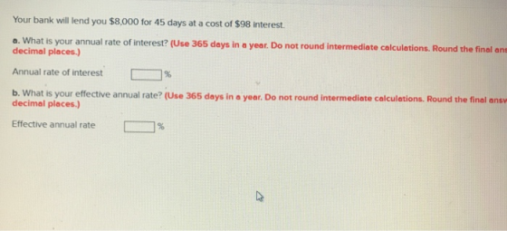 Your bank will lend you $8,000 for 45 days at a cost of $98 interest. a. What is your annual rate of interest? (Use 365 days