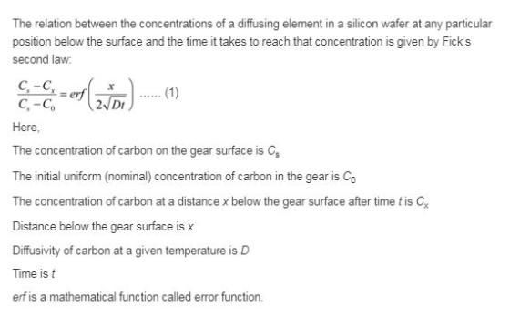 The relation between the concentrations of a diffusing element in a silicon wafer at any particular position below the surface and the time it takes to reach that concentration is given by Ficks second law: Misal C-C (1) Here The concentration of carbon on the gear surface is C, The initial uniform (nominal) concentration of carbon in the gear is Co The concentration of carbon at a distance x below the gear surface after time t is C Distance below the gear surface is x Diffusivity of carbon at a given temperature is D Time is t erfis a mathematical function called error function.