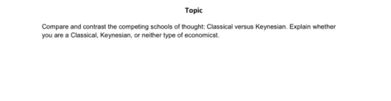 Topic Compare and contrast the competing schools of thought: Classical versus Keynesian. Explain whether you are a Classical,