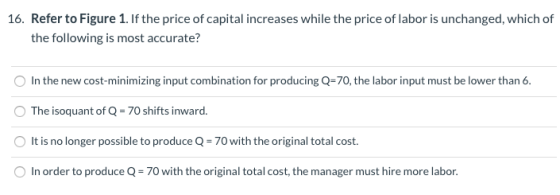16. Refer to Figure 1. If the price of capital increases while the price of labor is unchanged, which of the following is mos