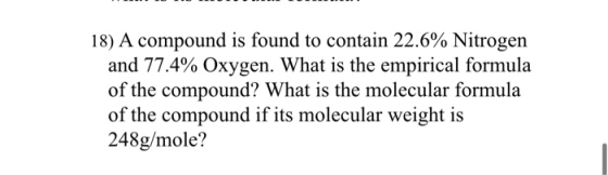 18) A compound is found to contain 22.6% Nitrogen and 77.4% Oxygen. What is the empirical formula of the compound? What is th