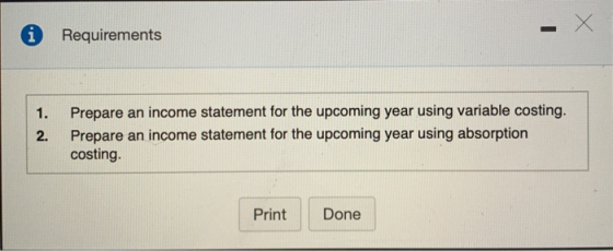 Requirements 1. Prepare an income statement for the upcoming year using variable costing. Prepare an income statement for the upcoming year using absorption costing. 2. Print Done