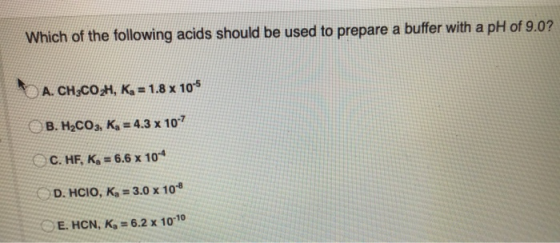 Which of the following acids should be used to prepare a buffer with a pH of 9.0? A. CH3COZH, K, = 1.8 x 10-5 B. H2CO3, K4 =