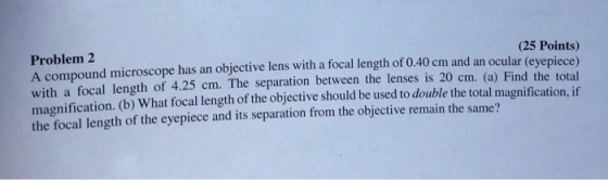 Problem 2 A compound microscope has an objective lens with a focal length of 0.40 cm and an ocular with a focal length of 4.25 cm. The separation between the lenses is 20 cm. (a) Find the total magnification. (b) What focal length of the objective should be used to double the total magnification, if the focal length of the eyepiece and its separation from the objective remain the same? (25 Points) yepiece) (e