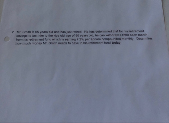 Mr. Smith is 65 years old and has just retired. savings to last him to the ripe old age of 90 years old, he can withdraw $1200 each month from his retirement fund which is earning 7.2% per annum compounded monthly. Determine how much money Mr. Smith needs to have in his retirement fund today. 2. He has determined that for his retirement