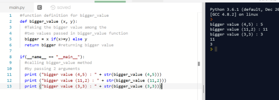 saved #function definition for bigger-value main.pyE Python 3.6.1 (default, Dec 26 [GCC 4.8.2] on linux 2 def bigger_value (x, y): #Taking the bigger value among the #two values passed in bigger value function bigger- x if(x>-y) else y return bigger #ret urning bigger value bigger value (4,5) : 5 bigger value (11,2) : 11 bigger value (3,3) : 3 4 5 7 8 9 10 if( -main- ) : name-_- #calling bigger-value method #by passing 2 arguments print (bigger value (4,5) : str(bigger_value (4,5))) print (bigger value (11,2)str(bigger_value (11,2))) print (bigger value (3,3) str(bigger_value (3,3))D 12 13