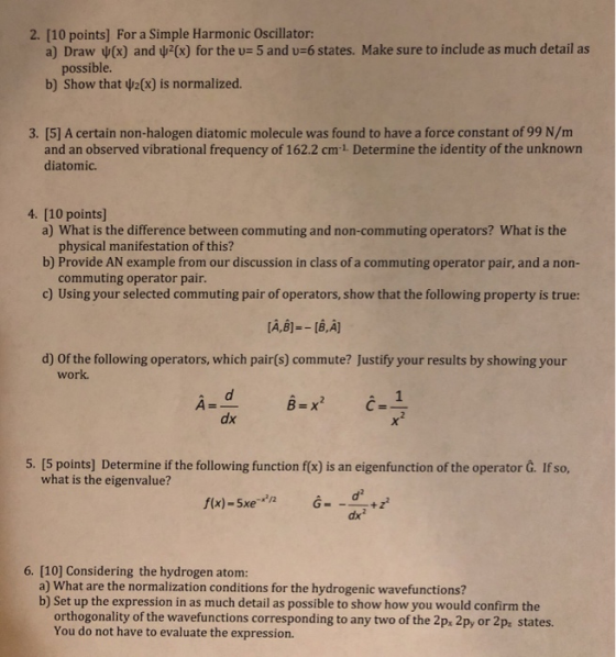 2. [10 points] For a Simple Harmonic Oscillator: a) Draw ψ(x) and ψ2(x) for the u, and v-6 states. Make sure to include as much detail as possible. b) Show that 2(3) is normalized. 3. [5] A certain non-halogen diatomic molecule was found to have a force constant of 99 N/m and an observed vibrational frequency of 162.2 cm1 Determine the identity of the unknown diatomic 4. [10 points) a) What is the difference between commuting and non-commuting operators? What is the physical manifestation of this? b) Provide AN example from our discussion in class of a commuting operator pair, and a non- commuting operator pair c) Using your selected commuting pair of operators, show that the following property is true: d) Of the following operators, which pair(s) commute? Justify your results by showing your work. A= B=x dx 5. [5 points] Determine if the following function f(x) is an eigenfunction of the operator G. If so, what is the eigenvalue? d2 dx2 6. [10] Considering the hydrogen atom: a) What are the normalization conditions for the hydrogenic wavefunctions? b) Set up the expression in as much detail as possible to show how you would confirm the orthogonality of the wavefunctions corresponding to any two of the 2p, 2py or 2p, states. You do not have to evaluate the expression.