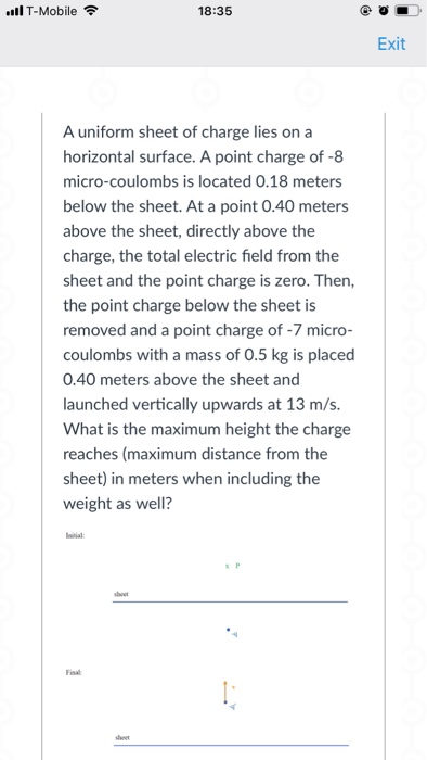 ll T-Mobile 18:35 Exit A uniform sheet of charge lies on a horizontal surface. A point charge of -8 micro-coulombs is located 0.18 meters below the sheet. At a point 0.40 meters above the sheet, directly above the charge, the total electric field from the sheet and the point charge is zero. Then, the point charge below the sheet is removed and a point charge of -7 micro- coulombs with a mass of 0.5 kg is placed 0.40 meters above the sheet and launched vertically upwards at 13 m/s. What is the maximum height the charge reaches (maximum distance from the sheet) in meters when including the weight as well? ntial