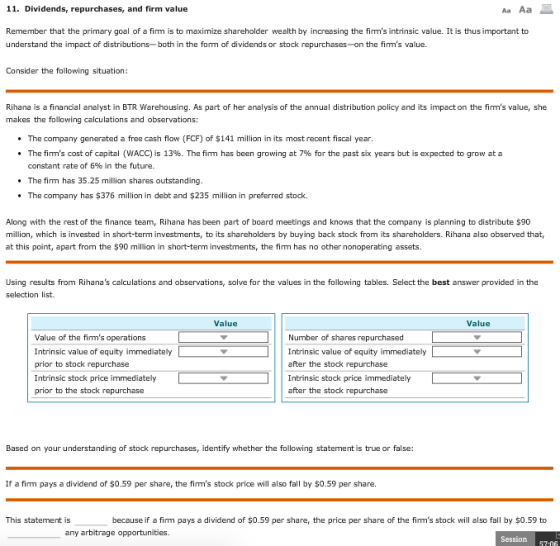 11. Dividends, repurchases, and firm value Remember that the primary goal of a firm is to maximize shareholder wealth by increasing the firms intrinsic value. It is thus important to understand the impact of distributions- both in the form of dividends or stock repurchases-on the firms value. Consider the following situation Rihana is a financial analyst in BTR Warehousing. As part of her analysis of the annual distribution policy and its impact on the firms value, she makes the following calculations and observations: . The company generated a free cash flow (FCF) of $141 million in its most recent fiscal year * The firms cost of capital (WACC) is 13%. The firm has been growing at 7% for the past six years but is expected to grow at a constant rate of 6% in the future. . The fim has 35.25 million shares outstanding . The company has $376 million in debt and $235 million in preferred stock. Along with the rest of the finance team, Rihana has been part of board meetings and knows that the company is planning to distribute $90 million, which is invested in short-term investments, to its shareholders by buying back stock from its shareholders. Rihana also observed that, at this point, apart from the $90 million in short-term investments, the firm has no other nonoperating assets. Using results from Rihanas calculations and observations, solve for the values in the following tables. Select the best answer provided in the selection list. Value Value Value of the firms oper Intrinsic value of equity immediately prior to stock repurchase Intrinsic stock price immediately prior to the stock repurchase ations Number of shares repurchased Intrinsic value of equity immediately after the stock repurchase Intrinsic stock price immediately after the stock repurchase Based on your understanding of stock repurchases, identify whether the following statement is true or false: If a firm pays a dividend of $0.59 per share, the firms stock price will also fall by $0.59 per share. This statement is because if a firm pays a dividend of $0.59 per share, the price per share of the firms stock will also fall by $0.59 to any arbitrage opportunities. Session