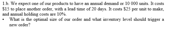 1.b. We expect one of our products to have an annual demand or 10 000 units. It costs $15 to place another order, with a lead