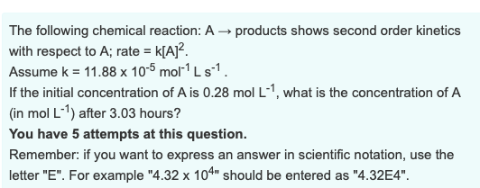 The following chemical reaction: A → products shows second order kinetics with respect to A; rate k[A2 Assume k = 11.88 x 10-5 mol-1 L s-1 If the initial concentration of A is 0.28 mol L-1, what is the concentration of A in mol L-1) after 3.03 hours? You have 5 attempts at this question. Remember: if you want to express an answer in scientific notation, use the letter E. For example 4.32 x 101 should be entered as 4.32E4