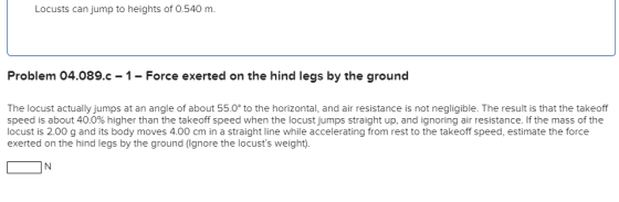 Locusts can jump to heights of 0.540 m. Problem 04.089.c - 1- Force exerted on the hind legs by the ground The locust actuall