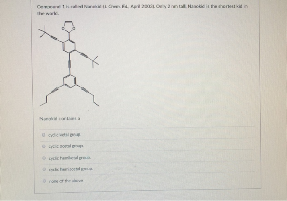 Compound 1 is called Nanokid (U. Chem. Ed., April 2003). Only 2 nm tall, Nanokid is the shortest kid in the world. 0 Nanokid contains a O cyclic ketal group. O cyclic acetal group O cyclic hemiketal group. O cyclic hemiacetal group O none of the above
