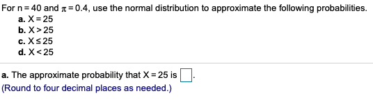 For n = 40 and 1 = 0.4, use the normal distribution to approximate the following probabilities. a. X=25 b. X> 25 c. X s 25 d.