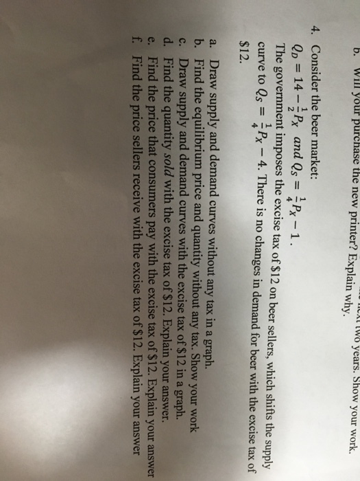b Will your purchase the new printer? Explain why. LA L08 years. Show your work 4. Consider the beer market: The government imposes the excise tax of $12 on beer sellers, which shifts the supply curve to Qs Px 4. There is no changes in demand for beer with the excise tax of $12. 4 a. Draw supply and demand curves without any tax in a graph. b. Find the equilibrium price and quantity without any tax. Show your work c. Draw supply and demand curves with the excise tax of $12 in a graph. d. Find the quantity sold with the excise tax of $12. Explain your answer e. Find the price that consumers pay with the excise tax of $12. Explain your answer f. Find the price sellers receive with the excise tax of $12. Explain your answer