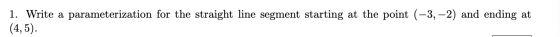 1. Write a parameterization for the straight line segment starting at the point (-3,-2) and ending at (4,5).