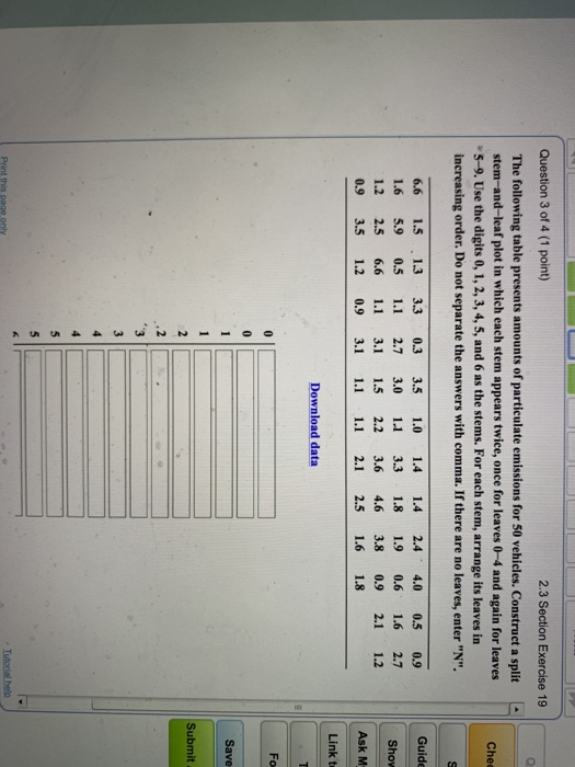 Question 3 of 4 (1 point) 2.3 Section Exercise 19 The following table presents amounts of particulate emissions for 50 vehicles. Construct a split stem-and-leaf plot in which each stem appears twice, once for leaves 0-4 and again for leaves Chec 5-9. Use the digits 0, 1, 2,3, 4, 5, and 6 as the stems. For each stem, arrange its leaves in increasing order. Do not separate the answers with comma. If there are no leaves, enter N. Guide 6.6 1.5 1.3 3.3 0.3 3.5 1.0 1.4 1.4 2.4 4.0 0.5 0.9 1.6 5.9 0.5 1.1 2.73.0 11 33 1.8 1.9 0.6 1.6 2.7 1.2 2.5 6.6 1.1 3.1 1.5 2.2 3.6 4.6 3.8 0.9 2.1 1.2 Show 0.9 3.5 1.2 0.9 3.1 1.1 1.1 2.1 2.5 1.6 1.8 Link t Download data Save Submit .2