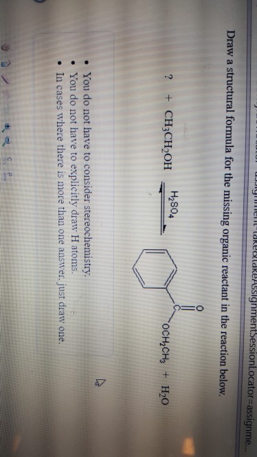 t-take o take/ssignmentsessionLocator=assignme Draw a structural formula for the missing organic reactant in the reaction below. H2804 ? CH3CH2OH OCH2CH3 + H2O . You do not have to consider stereochemistry . You do not have to explicitly draw H atoms. . In cases where there is more than one answer. just draw one.