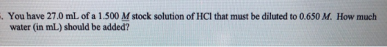 . You have 27.0 mL of a 1.500 M stock solution of HCl that must be diluted to 0.650 M. How much water (in mL) should be added