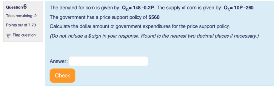 Question 6 Tries remaining: 2 Points out of 7.70Calculate the dollar amount of government expenditures for the price support policy. The demand for corn is given by: Qp 148-0.2P. The supply of corn is given by: Qs- 10P -260. The government has a price support policy of $560 Flag question (Do not include a S sign in your response. Round to the nearest two decimal places if necessary.) Answer: Check