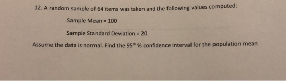 12. A random sample of 64 items was taken and the following values computed: Sample Mean 100 Sample Standard Deviation 20 Assume the data is normal. Find the 95th % confidence interval for the population mean