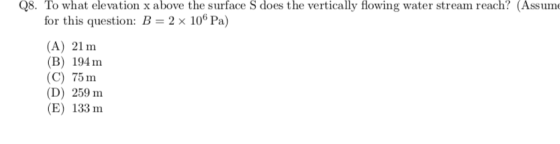 Q8. To what elevation x above the surface S does the vertically flowing water stream reach? (Assum for this question: B 2 x 106 Pa) (A) 21 m (B) 194m (C) 75 m (D) 259 m (E) 133 m