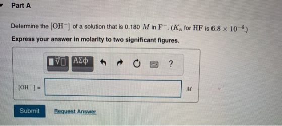 Part A Determine the (OH) of a solution that is 0.180 M in F. (K, for HF is 6.8 x 10-4) Express your answer in molarity to tw