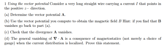1 Using the vector potential Consider a very long straight wire carrying a current I that points in the positive z direction. (a) Determine the vector potential A. (b) Use the vector potential you compute to obtain the magnetic field B Hint: if you find that B vanishes go back to part (a) (c) Check that the divergence A vanishes. d) The general vanishing of ▽ . A is a consquence of magnetostatics not merely a choice of gauge) when the current distribution is localized. Prove this statement