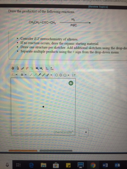 (Review Topics Draw the product(s) of the following reactions H2 Pd/C CH,CH2-CEC-CH . Consider EZ stereochemistry of alkenes. . If no reaction occurs, draw the organic starting material . Draw one structure per sketcher. Add additional sketchers using the drop-do Separate multiple products using the+sign from the drop-down menu. ChemDoodle