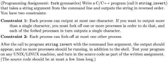 (Programming Assignment: fork gymnastics) Write a C/C++ program (call it string-invert) that takes a string argument from the command line and outputs the string in reversed order You have two constraints: Constraint 1: Each process can output at most one character. If you want to output more than a single character, you must fork off one or more processes in order to do that, and each of the forked processes in turn outputs a single character t 2: Each process can fork-off at most one other process. After the call to program string invert with the command line argument, the output should appear, and no more processes should be running, in addition to the shell. Test your program on any UNIX/LINUX machine, and turn in the source code as part of the written assignment. (The source code should be at most a few lines long.)