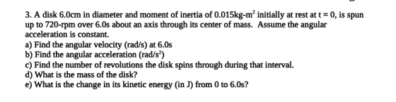 3. A disk 6.0cm in diameter and moment of inertia of 0.015kg-m’ initially at rest at t = 0, is spun up to 720-rpm over 6.0s a