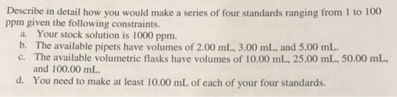 Describe in detail how you would make a series of four standards ranging from 1 to 100 ppm given the following constraints. a