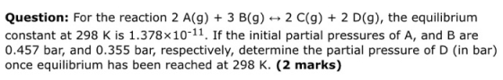 Question: For the reaction 2 A(g) + 3 B(g) + 2 C(g) + 2 D(9), the equilibrium constant at 298 K is 1.378x10-11. If the initia